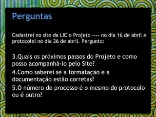 Cadastrei no site da LIC o Projeto ---- no dia 16 de abril e protocolei no dia 26 de abril. Pergunto: Quais os próximos passos do Projeto e como posso acompanhá-lo pelo Site?  Como saberei se a formatação e a documentação estão corretas?  O número do processo é o mesmo do protocolo ou é outro? Perguntas 