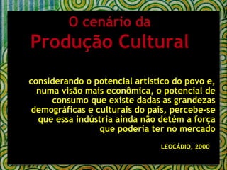 considerando o potencial artístico do povo e, numa visão mais econômica, o potencial de consumo que existe dadas as grandezas demográficas e culturais do país, percebe-se que essa indústria ainda não detém a força que poderia ter no mercado LEOCÁDIO, 2000   O cenário da Produção Cultural 