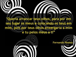 "Queria arrancar teus olhos, para por em seu lugar os meus e colocando os teus em mim, pois por teus olhos enxergaria a mim e tu pelos meus a ti” Fernando Pessoa 