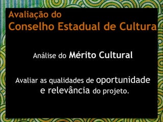 Análise do   Mérito Cultural Avaliar as qualidades de  oportunidade e relevância  do projeto.   Avaliação do  Conselho Estadual de Cultura 