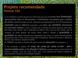 Projeto recomendado Parecer CEC 2.  Ao estudarmos os autos do processo, observamos que esse está  muito bem  formatado , apresentando todos os documentos e informações necessárias para a análise do mérito  cultural do projeto em tela. Apresenta uma programação (fl. 43 a 52) absolutamente  coerente  com os objetivos  projetados, com  ações que  atendem  plenamente seu principal enfoque : o livro e a leitura, mas se estende, de maneira generosa, pelo teatro, pela dança, pela música, tudo à disposição do público leitor, quer da rede escolar, quer de visitantes, de forma gratuita. Da mesma forma, chama a atenção  a  quantidade e qualidade  das ações  oferecidas em contrapartida, bem como os eventos culturais paralelos apresentados junto à Feira, como as Exposições Fotográficas, Mostra de Gravuras e Mostra de Humor, o que valoriza o projeto em análise. Os  valores   solicitados ao Sistema LIC para o evento são  adequados  ao programa (...).   3.  Em conclusão, o projeto  23ª FEIRA DO LIVRO DE PASSO FUNDO – 2009  é  recomendado para a Avaliação Coletiva , podendo receber até R$ 166.032,10 (Cento e sessenta e seis mil, trinta e dois reais e dez centavos) do Sistema Estadual de Financiamento e Incentivos às Atividades Culturais. 