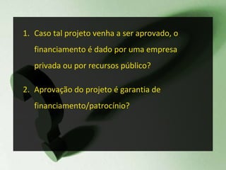 Caso tal projeto venha a ser aprovado, o financiamento é dado por uma empresa privada ou por recursos público? Aprovação do projeto é garantia de financiamento/patrocínio? 