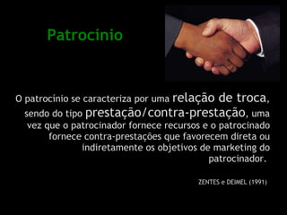 Patrocínio O patrocínio se caracteriza por uma  relação de troca , sendo do tipo  prestação/contra-prestação , uma vez que o patrocinador fornece recursos e o patrocinado fornece contra-prestações que favorecem direta ou indiretamente os objetivos de marketing do patrocinador.  ZENTES e DEIMEL (1991)   