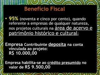 Benefício Fiscal 95%   (noventa e cinco por cento), quando referente a empresas de qualquer natureza, nos projetos culturais na  área de acervo e patrimônio histórico e cultural ; Empresa  Contribuinte  deposita   na conta vinculada ao projeto: R$ 10.000,00 Empresa habilita-se ao  crédito presumido  no valor de  R$ 9.500,00 
