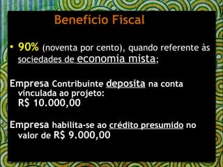 Benefício Fiscal 90%   (noventa por cento), quando referente às  sociedades de  economia mista ; Empresa  Contribuinte  deposita   na conta vinculada ao projeto: R$ 10.000,00 Empresa  habilita-se ao  crédito presumido  no valor de  R$ 9.000,00 