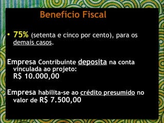 Benefício Fiscal 75%   (setenta e cinco por cento), para os  demais casos . Empresa  Contribuinte  deposita   na conta vinculada ao projeto: R$ 10.000,00 Empresa  habilita-se ao  crédito presumido  no valor de  R$ 7.500,00 