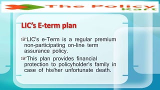 LIC's e-Term is a regular premium
non-participating on-line term
assurance policy.
This plan provides financial
protection to policyholder’s family in
case of his/her unfortunate death.
LIC’s E-term plan
 