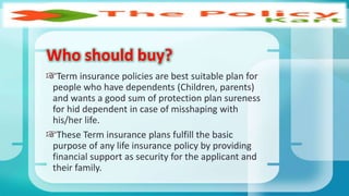 Who should buy?
Term insurance policies are best suitable plan for
people who have dependents (Children, parents)
and wants a good sum of protection plan sureness
for hid dependent in case of misshaping with
his/her life.
These Term insurance plans fulfill the basic
purpose of any life insurance policy by providing
financial support as security for the applicant and
their family.
 