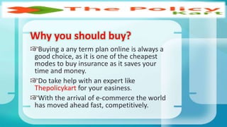Why you should buy?
Buying a any term plan online is always a
good choice, as it is one of the cheapest
modes to buy insurance as it saves your
time and money.
Do take help with an expert like
Thepolicykart for your easiness.
With the arrival of e-commerce the world
has moved ahead fast, competitively.
 