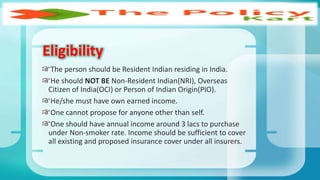 The person should be Resident Indian residing in India.
He should NOT BE Non-Resident Indian(NRI), Overseas
Citizen of India(OCI) or Person of Indian Origin(PIO).
He/she must have own earned income.
One cannot propose for anyone other than self.
One should have annual income around 3 lacs to purchase
under Non-smoker rate. Income should be sufficient to cover
all existing and proposed insurance cover under all insurers.
Eligibility
 