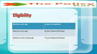Minimum entry age 18 years (Completed)
Maximum entry age 60 years (Nearest Birthday)
Maximum cover ceasing age 75 years (Nearest Birthday)
Eligibility
 