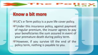 LIC's e-Term policy is a pure life cover policy.
Under this insurance policy, against payment
of regular premium, the insurer agrees to pay
your beneficiaries the sum assured in event of
your premature death during policy term.
However, if you survive till the end of the
policy term, nothing is payable to you.
Know a bit more
 