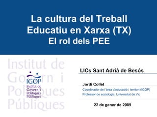 La cultura del Treball Educatiu en Xarxa (TX) El rol dels PEE LICs Sant Adrià de Besós   Jordi Collet  Coordinador de l’àrea d’educació i territori (IGOP) Professor de sociologia. Universitat de Vic 22 de gener de 2009 