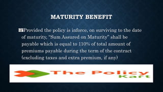 MATURITY BENEFIT
Provided the policy is inforce, on surviving to the date
of maturity, “Sum Assured on Maturity” shall be
payable which is equal to 110% of total amount of
premiums payable during the term of the contract
(excluding taxes and extra premium, if any)
 