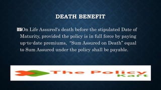 DEATH BENEFIT
On Life Assured's death before the stipulated Date of
Maturity, provided the policy is in full force by paying
up-to-date premiums, “Sum Assured on Death” equal
to Sum Assured under the policy shall be payable.
 