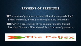 PAYMENT OF PREMIUMS
The modes of premium payment allowable are yearly, half-
yearly, quarterly, monthly or through salary deductions.
However, a grace period of two calendar months but not
less than 60 days will be allowed for all modes of payments.
 