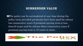 SURRENDER VALUE
The policy can be surrendered at any time during the
policy term provided premiums have been paid for atleast
two consecutive years if premium paying term is less
than10 years and for atleast three consecutive years if
premium paying term is 10 years or more.
 
