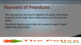 • You may pay the premiums regularly at yearly, half-yearly,
quarterly or through Salary deductions over the term of
policy.
• Premiums may be paid either for 6 years or upto 5 years
before the policy term.
 