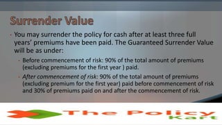 • You may surrender the policy for cash after at least three full
years’ premiums have been paid. The Guaranteed Surrender Value
will be as under:
• Before commencement of risk: 90% of the total amount of premiums
(excluding premiums for the first year ) paid.
• After commencement of risk: 90% of the total amount of premiums
(excluding premium for the first year) paid before commencement of risk
and 30% of premiums paid on and after the commencement of risk.
 