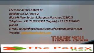 For more detail Contact at-
Building No 32,Phase-2,
Block-H,Near Sector-5,Gurgaon,Haryana (122001)
Telephone: +91 7319758961 (English),+ 91 9711346765
(Hindi)
E-mail: sales@thepolicykart.com,info@thepolicykart.com
Website: www.thepolicykart.com
 
