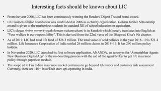 Interesting facts should be known about LIC
• From the year 2006, LIC has been continuously winning the Readers' Digest Trusted brand award.
• LIC Golden Jubilee Foundation was established in 2006 as a charity organization. Golden Jubilee Scholarship
award is given to the meritorious students in standard XII of school education or equivalent.
• LIC's slogan योगक्षेमम् वहाम्यहम (yogakshemam vahamyaham) is in Sanskrit which loosely translates into English as
"Your welfare is our responsibility". This is derived from the 22nd verse of the Bhagwad Gita’s 9th chapter.
• As of 2019, LIC had total life fund of ₹28.3 trillion. The total value of sold policies in the year 2018–19 is ₹21.4
million. Life Insurance Corporation of India settled 26 million claims in 2018–19. It has 290 million policy
holders.
• In November 2020, LIC launched its first software application, ANANDA, an acronym for ‘Atmanirbhar Agents
New Business Digital App’ or the on-boarding process with the aid of the agent/broker to get life insurance
policy through paperless module.
• The scope of IoT in Indian insurance market continues to go beyond telematics and customer risk assessment.
Currently, there are 110+ InsurTech start-ups operating in India.
 