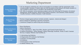 Marketing Department
• LIC has designed a marketing mix with several products in accordance with the requirements of the
common people. Insurance is mainly taken out with the purpose of providing for the family members in
case of death by natural causes or accident to the breadwinner of the family.
• LIC offers its customers various insurance products such as the following-Life Insurance, Investment
Management, Health Insurance, Mutual Fund, Property Insurance, Auto Insurance, Home Insurance,
Casualty Insurance, Liability Insurance, Credit Insurance
Product Marketing
Strategy
• Premium charged against policies( includes mortality, expenses , interest and charges)
• Interest charged for defaulting in payment of premium.
• Commission charged for underwriting and consultancy.
Product Pricing
Policy
• Direct Distribution
• Indirect Distribution
• i) Direct Distribution- Bank, Post Office, Brokers and Friends-Friends-Family etc.
• ii) Indirect Distribution- Online Strategy, Calling, WhatsApp, Facebook, Twitter, E-mail, Customer
Services, Company Websites And YouTube etc.
Product Distribution
Strategy
• 1) Advertising And Publicity
• 2) Organization Of Conference And Seminar
• 3) Incentive To Policyholder
• 4) Exhibition
• 5) Participation in fairs and festivals
• 6) Mobile Publicity Van.
Product Promotion
Strategy
 
