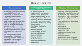 Human Resources
1 .Recruitment policy
• Selection is normally made on the
basis of a LIC written test
followed by an interview of the
candidate who qualifies the
written test.
• Selected candidates in the
interview are then subject to pass
the test of being medically fit
taken by the medical examiner
authority of LIC.
• For apprenticeship, a candidate
have to undergo insurance related
training and pass a test on the
same.
• For zonal office recruitment ,
candidate have to match the
eligibility criteria as per the zone
notification followed by test,
interview, selection and
allocation of job area.
2.Employee Health, Safety and
Welfare Policy
• In any institutions or
organization, it was first and
foremost to see the Welfare
Measures taken. Below factors
are to improve the welfare
measure & working environment
in the LIC which in turn would
increase the productivity among
the employees:
• Satisfaction of education
facilities
• Sanitary facilities
• Drinking water facilities
• Recreational facilities
• Canteen facilities
• Housing facilities
• Medical facilities
• Sufficient and adequate
infrastructure
3.Employee Retention policy
• Employee retention refers to the
ability of an organization to retain
its employees. LIC is known for
the benefits it offers to retain and
satisfy their employees which
are:
• Perks and insurance sales related
incentives
• Promotions
• Pension plan
• Retirement benefits
• Interest free loans
• Mediclaim policy and group
insurance
• Bonus and gratuity
• Various other office allowances
like travel, transport , mobile etc.
 