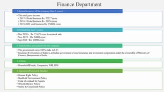 Finance Department
• The total gross income
• 2017-18 total business Rs. 27527 crore
• 2018-19 total business Rs. 39956 crore
• 2019-2020 total business Rs. 250936 crore
1.Annual turnover of the company (last 3 years)
• Dec 2020 = Rs. 25,625 crore from stock sale
• Nov 2019 = Rs. 14000 crore
• Sep 2018= Rs. 20000 crore
2.Profitability (last 3 years)
• The government owns 100% stake in LIC.
• Insurance Corporation of India is an Indian government owned insurance and investment corporation under the ownership of Ministry of
Finance, Government of India.
3. Stakeholders associated with the company
• Household People, Companies, NRI, HNI
4. Clients
• Human Right Policy
• Health & Environment Policy
• Code of conduct for Agents
• Whistle Blower Policy
• Safety & Occasional Policy
5. Operation Policies & Hurdles
 