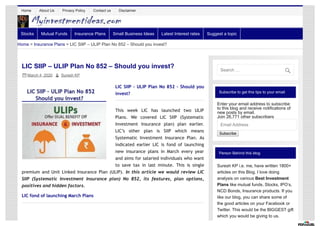 Subscribe to get this tips to your email
Enter your email address to subscribe
to this blog and receive notifications of
new posts by email.
Join 26,771 other subscribers
Email Address
Subscribe
Person Behind this blog
Suresh KP i.e. me, have written 1800+
articles on this Blog. I love doing
analysis on various Best Investment
Plans like mutual funds, Stocks, IPO’s,
NCD Bonds, Insurance products. If you
like our blog, you can share some of
the good articles on your Facebook or
Twitter. This would be the BIGGEST gift
which you would be giving to us.
LIC SIIP – ULIP Plan No 852 – Should you invest?
March 4, 2020  Suresh KP
LIC SIIP – ULIP Plan No 852 – Should you
invest?
This week LIC has launched two ULIP
Plans. We covered LIC SIIP (Systematic
Investment Insurance plan) plan earlier.
LIC’s other plan is SIIP which means
Systematic Investment Insurance Plan. As
indicated earlier LIC is fond of launching
new insurance plans in March every year
and aims for salaried individuals who want
to save tax in last minute. This is single
premium and Unit Linked Insurance Plan (ULIP). In this article we would review LIC
SIIP (Systematic Investment Insurance plan) No 852, its features, plan options,
positives and hidden factors.
LIC fond of launching March Plans
Home > Insurance Plans > LIC SIIP – ULIP Plan No 852 – Should you invest?
Home About Us Privacy Policy Contact us Disclaimer
Stocks Mutual Funds Insurance Plans Small Business Ideas Latest Interest rates Suggest a topic
Search …

 