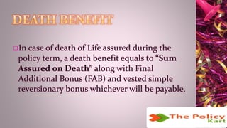 In case of death of Life assured during the
policy term, a death benefit equals to “Sum
Assured on Death” along with Final
Additional Bonus (FAB) and vested simple
reversionary bonus whichever will be payable.
 