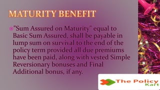 "Sum Assured on Maturity" equal to
Basic Sum Assured, shall be payable in
lump sum on survival to the end of the
policy term provided all due premiums
have been paid, along with vested Simple
Reversionary bonuses and Final
Additional bonus, if any.
 