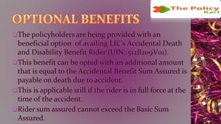 The policyholders are being provided with an
beneficial option of availing LIC's Accidental Death
and Disability Benefit Rider (UIN: 512B209V01).
This benefit can be opted with an additional amount
that is equal to the Accidental Benefit Sum Assured is
payable on death due to accident.
This is applicable still if the rider is in full force at the
time of the accident.
Rider sum assured cannot exceed the Basic Sum
Assured.
 