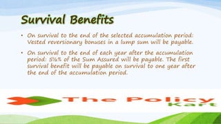 Survival Benefits
• On survival to the end of the selected accumulation period:
Vested reversionary bonuses in a lump sum will be payable.
• On survival to the end of each year after the accumulation
period: 5½% of the Sum Assured will be payable. The first
survival benefit will be payable on survival to one year after
the end of the accumulation period.
 