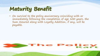 Maturity Benefit
• On survival to the policy anniversary coinciding with or
immediately following the completion of age 100 years, the
Sum Assured along with Loyalty Addition, if any, will be
payable.
 