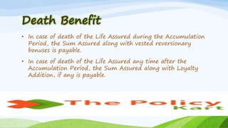 Death Benefit
• In case of death of the Life Assured during the Accumulation
Period, the Sum Assured along with vested reversionary
bonuses is payable.
• In case of death of the Life Assured any time after the
Accumulation Period, the Sum Assured along with Loyalty
Addition, if any is payable.
 