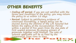 OTHER BENEFITS
• Cooling-off period: If you are not satisfied with the
terms and conditions of the policy, you may return
the policy to us within 15 days.
• Revival: Subject to satisfactory evidence of
continued insurability, a lapsed policy can be
revived during the lifetime of the Life Assured but
before the expiry of the Accumulation Period
within a period of five years from the due date of
first unpaid premium by paying arrears of
premium together with interest. The rate of
interest applicable will be as fixed by the
Corporation from time to time.
 