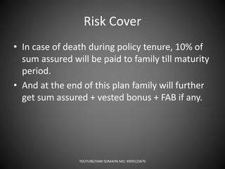 Risk Cover
• In case of death during policy tenure, 10% of
sum assured will be paid to family till maturity
period.
• And at the end of this plan family will further
get sum assured + vested bonus + FAB if any.
YOUTUBE/HARI SOMAIYA MO. 9909123670
 