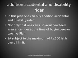 addition accidental and disability
rider
• In this plan one can buy addition accidental
and disability rider.
• Not only that one can also avail new term
assurance rider at the time of buying Jeevan
Lakshya Plan.
• SA subject to the maximum of Rs.100 lakh
overall limit.
YOUTUBE/HARI SOMAIYA MO. 9909123670
 