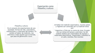 Exportación como
filosofía y cultura
Al hablar de tradición exportadora, muchos países
y regiones son conocidos por su tradición estos
son:
* Argentina y Chile por su venta de vinos; Ecuador
con sus ventas de banano y petróleo; los del
sudeste asiático por exportadora de equipos y
materiales electrónicos, industriales; Colombia es
el café y textiles; Perú textiles
Filosofía y cultura:
Es el conjunto de exportaciones de una
sociedad, formas de vida, costumbres,
realizaciones y creaciones del hombre. En
cambio al hablar de tradición, nos
referimos a todo aquello que se hereda,
que pasa de generación a otra.
 