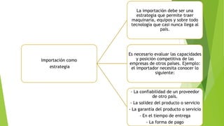 Importación como
estrategia
La importación debe ser una
estrategia que permite traer
maquinaria, equipos y sobre todo
tecnología que casi nunca llega al
país.
Es necesario evaluar las capacidades
y posición competitiva de las
empresas de otros países. Ejemplo:
el importador necesita conocer lo
siguiente:
- La confiabilidad de un proveedor
de otro país.
- La solidez del producto o servicio
- La garantía del producto o servicio
- En el tiempo de entrega
- La forma de pago
 