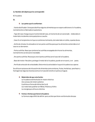 1). Nombre del objetoque les correspondió
R/ licuadora
2).
Las partes que lo conforman:
. Vasitodosificador:Sirveparadosificaralgunosalimentosque se vayanaadicionara la licuadora,
normalmente esfabricadoenpastadura.
. Tapa del vaso:Aseguraque el contenidodel vaso,al momentode seraccionado elaboradoen
materialesresistentescomopastadurao caucho.
. Vaso:Es el recipiente enel que se contieneel alimento, de materialesenvidrio,opastasduras.
. Anillode silicona:Escolocadoenel aro porta cuchillasparaque losalimentoscontenidosenel
vasono se derramen.
. Porta cuchillas:Base que contiene lascuchillasencargadasde triturarlosalimentos,
normalmente sonde aceroinoxidable.
. Aro porta cuchillas:Roscaque une el portacuchillasconel vaso de la licuadora.
. Base del motor: Recubre yprotege el motorde la licuadora,puede serenacero,o en pasta.
. Perillade selecciónde velocidades:Determinalavelocidadenlaque lalicuadoravaa operar.
Se utilizaenprocesosde trituraciónde alimentoscomoverduras,frutas,hortalizas; parahacer y
homogenizaralgunasmezclas(comoenel casode laleche enpolvoyel agua).
Materialesde que esta hecho:
La licuadoraestáhechade Un motor eléctrico
Una carcasa de metal o plástico
Cuchillasenformade hélice (de 3a 4)
Los materialespodríanserMetal,PlásticoyVidrio
La energíaque utilizaeseléctrica
Forma o formas que tiene la licuadora:
La formaesalgo difícil de definir perose dice que tiene unaformade cóncava
 