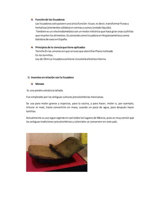 Funciónde las licuadoras
Las licuadorassoloposeenunaúnicafunción:licuar,esdecir,transformarfrutasy
hortalizas(elementossólidos) encremasyzumos (estadolíquido).
Tambiénesun electrodomésticoconunmotor eléctricoque hace girarunascuchillas
que muelenlosalimentos.EsconocidocomolicuadoraenHispanoaméricaycomo
batidorade vaso enEspaña.
Principiosde la cienciaque tiene aplicados
TornilloEnlas unionesenque se tuvoque atornillarPlanoinclinado
En lostornillos.
Leyde OhmLa licuadoracontiene circuiteríaeléctricainterna
3). Inventosenrelación con la licuadora
Metate
Es una piedra volcánica tallada.
Fue empleado por las antiguas culturas precolombinas mexicanas.
Se usa para moler granos y especias, para la cocina, y para hacer, moler o, por ejemplo,
triturar el maíz, hasta convertirlo en masa, usando un poco de agua, para después hacer
tortillas.
Actualmente suusosigue vigente encasi todosloslugaresde México,puesesmuycomúnque
las antiguas tradiciones precolombinas y coloniales se conserven en este país.
 