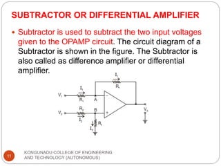 SUBTRACTOR OR DIFFERENTIAL AMPLIFIER
KONGUNADU COLLEGE OF ENGINEERING
AND TECHNOLOGY (AUTONOMOUS)
11
 Subtractor is used to subtract the two input voltages
given to the OPAMP circuit. The circuit diagram of a
Subtractor is shown in the figure. The Subtractor is
also called as difference amplifier or differential
amplifier.
 