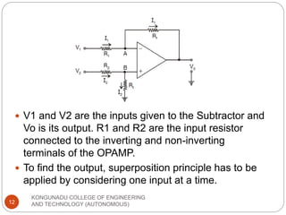 KONGUNADU COLLEGE OF ENGINEERING
AND TECHNOLOGY (AUTONOMOUS)
12
 V1 and V2 are the inputs given to the Subtractor and
Vo is its output. R1 and R2 are the input resistor
connected to the inverting and non-inverting
terminals of the OPAMP.
 To find the output, superposition principle has to be
applied by considering one input at a time.
 