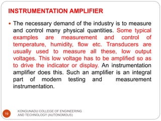 INSTRUMENTATION AMPLIFIER
KONGUNADU COLLEGE OF ENGINEERING
AND TECHNOLOGY (AUTONOMOUS)
19
 The necessary demand of the industry is to measure
and control many physical quantities. Some typical
examples are measurement and control of
temperature, humidity, flow etc. Transducers are
usually used to measure all these, low output
voltages. This low voltage has to be amplified so as
to drive the indicator or display. An instrumentation
amplifier does this. Such an amplifier is an integral
part of modern testing and measurement
instrumentation.
 