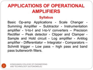 APPLICATIONS OF OPERATIONAL
AMPLIFIERS
Syllabus
Basic Op-amp Applications - Scale Changer -
Summing Amplifier – Subtractor - Instrumentation
amplifier - V-to-I and I-to-V converters – Precision
Rectifier – Peak detector - Clipper and Clamper -
Sample and Hold circuit - Log amplifier - Antilog
amplifier - Differentiator -- Integrator - Comparators –
Schmitt trigger – Low pass – high pass and band
pass butterworth filters.
2
KONGUNADU COLLEGE OF ENGINEERING
AND TECHNOLOGY (AUTONOMOUS)
 