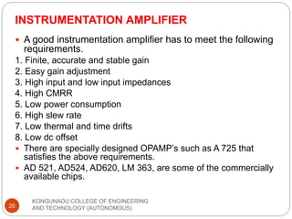 INSTRUMENTATION AMPLIFIER
KONGUNADU COLLEGE OF ENGINEERING
AND TECHNOLOGY (AUTONOMOUS)
20
 A good instrumentation amplifier has to meet the following
requirements.
1. Finite, accurate and stable gain
2. Easy gain adjustment
3. High input and low input impedances
4. High CMRR
5. Low power consumption
6. High slew rate
7. Low thermal and time drifts
8. Low dc offset
 There are specially designed OPAMP’s such as A 725 that
satisfies the above requirements.
 AD 521, AD524, AD620, LM 363, are some of the commercially
available chips.
 