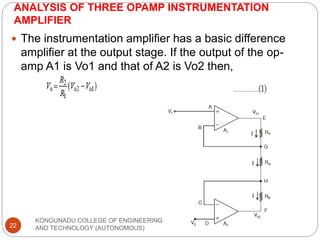 ANALYSIS OF THREE OPAMP INSTRUMENTATION
AMPLIFIER
KONGUNADU COLLEGE OF ENGINEERING
AND TECHNOLOGY (AUTONOMOUS)
22
 The instrumentation amplifier has a basic difference
amplifier at the output stage. If the output of the op-
amp A1 is Vo1 and that of A2 is Vo2 then,
 