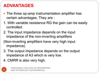 ADVANTAGES
KONGUNADU COLLEGE OF ENGINEERING
AND TECHNOLOGY (AUTONOMOUS)
26
 The three op-amp instrumentation amplifier has
certain advantages. They are :
1. With variable resistance RG the gain can be easily
controlled.
2. The input impedance depends on the input
impedance of the non-inverting amplifiers
(Non-inverting amplifiers have very high input
impedance)
3. The output impedance depends on the output
impedance of A3 which is very low.
4. CMRR is also very high.
 