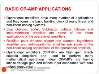 BASIC OP-AMP APPLICATIONS
KONGUNADU COLLEGE OF ENGINEERING
AND TECHNOLOGY (AUTONOMOUS)
3
 Operational amplifiers have more number of applications
and they forms the basic building block of many linear and
non-linear analog systems.
 Sign changer, adder, Subtractor, voltage follower and
instrumentation amplifier are some of the linear
applications of the operational amplifiers.
 Rectifier, peak detector, clipper and clamper, logarithmic
amplifier and anti-logarithmic amplifier are some of the
non-linear analog applications of the operational amplifier.
 Operational amplifiers (OPAMP) are high gain direct-
coupled amplifiers and used to perform many
mathematical operations. Ideal OPAMP's are having
infinite voltage gain and infinite input impedance with zero
output impedance.
 
